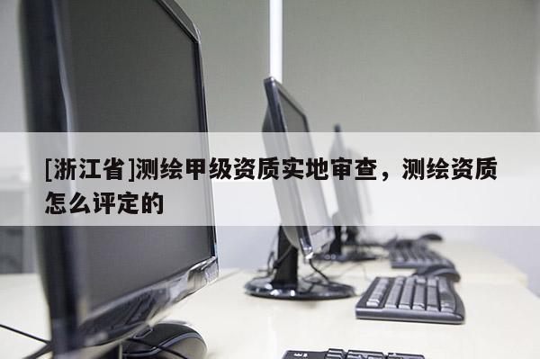 [浙江省]测绘甲级资质实地审查，测绘资质怎么评定的