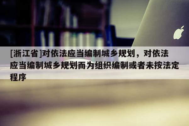 [浙江省]对依法应当编制城乡规划，对依法应当编制城乡规划而为组织编制或者未按法定程序
