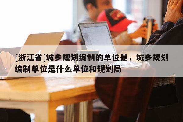 [浙江省]城乡规划编制的单位是，城乡规划编制单位是什么单位和规划局