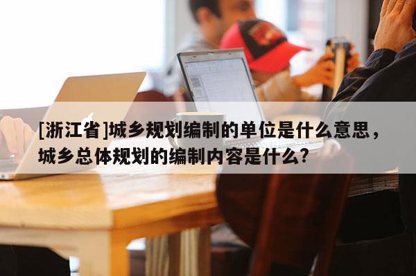 [浙江省]城乡规划编制的单位是什么意思，城乡总体规划的编制内容是什么?