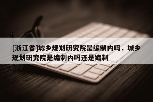 [浙江省]城乡规划研究院是编制内吗，城乡规划研究院是编制内吗还是编制