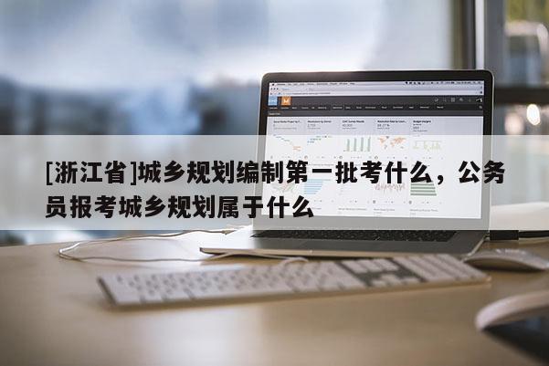 [浙江省]城乡规划编制第一批考什么，公务员报考城乡规划属于什么