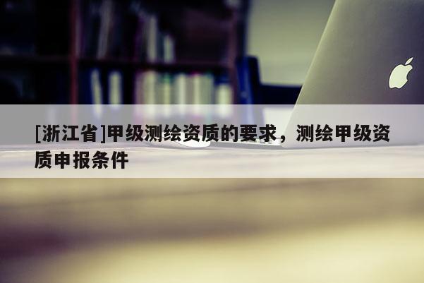 [浙江省]甲级测绘资质的要求，测绘甲级资质申报条件