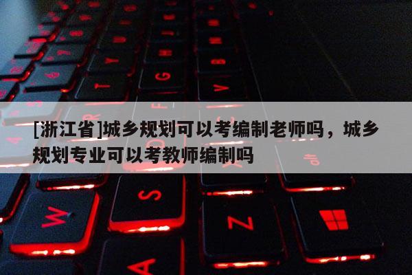 [浙江省]城乡规划可以考编制老师吗，城乡规划专业可以考教师编制吗