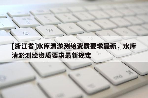 [浙江省]水库清淤测绘资质要求最新，水库清淤测绘资质要求最新规定