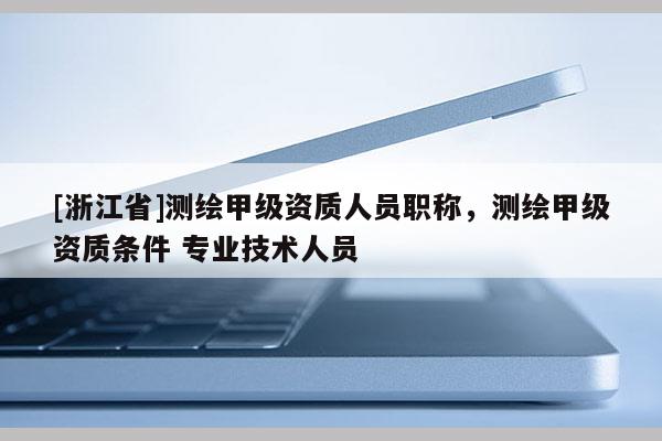 [浙江省]测绘甲级资质人员职称，测绘甲级资质条件 专业技术人员