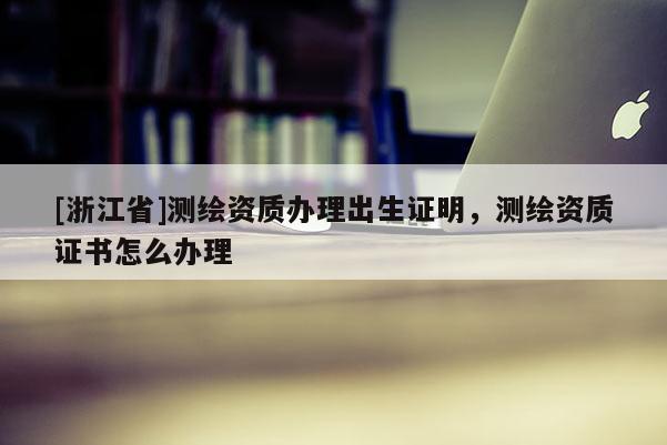 [浙江省]测绘资质办理出生证明，测绘资质证书怎么办理