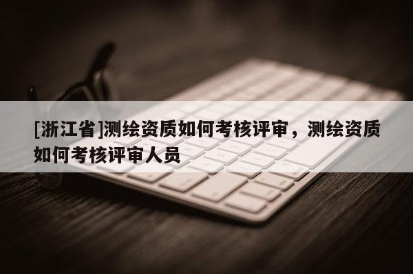 [浙江省]测绘资质如何考核评审，测绘资质如何考核评审人员