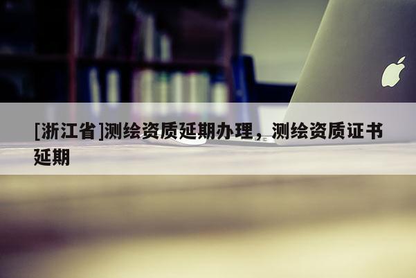 [浙江省]测绘资质延期办理，测绘资质证书延期