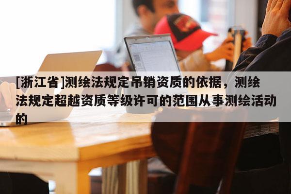 [浙江省]测绘法规定吊销资质的依据，测绘法规定超越资质等级许可的范围从事测绘活动的
