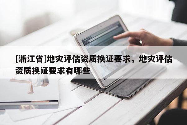 [浙江省]地灾评估资质换证要求，地灾评估资质换证要求有哪些