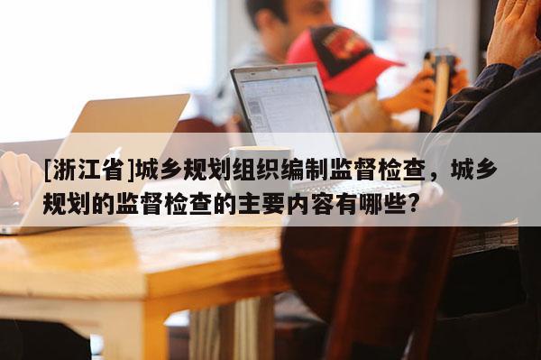 [浙江省]城乡规划组织编制监督检查，城乡规划的监督检查的主要内容有哪些?