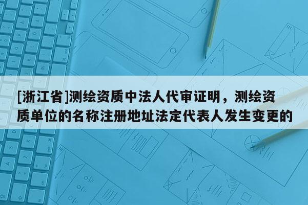 [浙江省]测绘资质中法人代审证明，测绘资质单位的名称注册地址法定代表人发生变更的