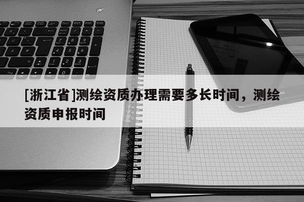 [浙江省]测绘资质办理需要多长时间，测绘资质申报时间