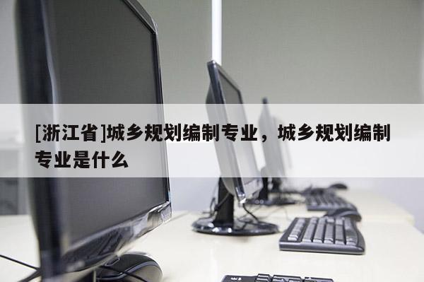 [浙江省]城乡规划编制专业，城乡规划编制专业是什么