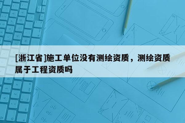 [浙江省]施工单位没有测绘资质，测绘资质属于工程资质吗