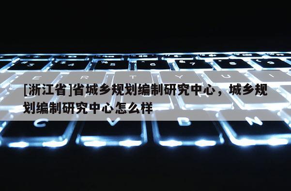 [浙江省]省城乡规划编制研究中心，城乡规划编制研究中心怎么样