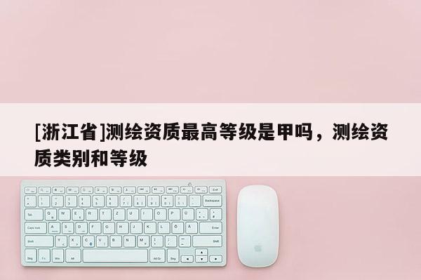 [浙江省]测绘资质最高等级是甲吗，测绘资质类别和等级