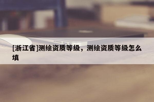 [浙江省]测绘资质等级，测绘资质等级怎么填