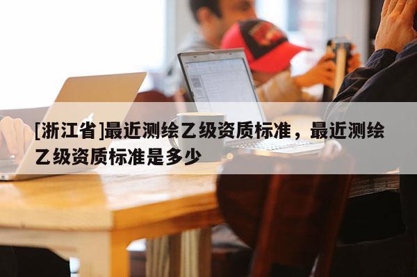 [浙江省]最近测绘乙级资质标准，最近测绘乙级资质标准是多少