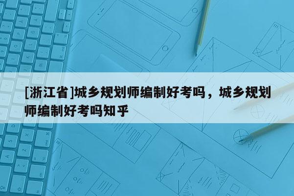 [浙江省]城乡规划师编制好考吗，城乡规划师编制好考吗知乎