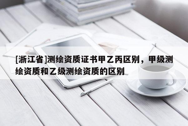 [浙江省]测绘资质证书甲乙丙区别，甲级测绘资质和乙级测绘资质的区别