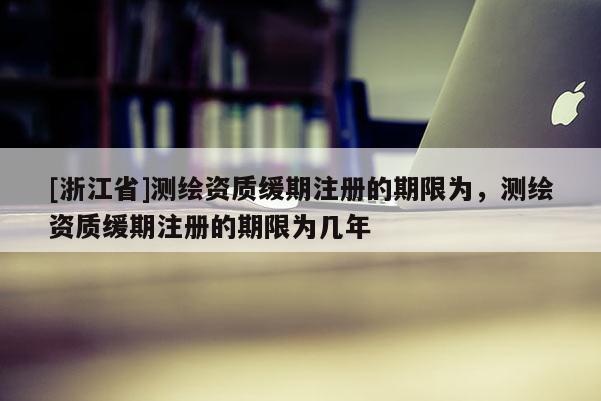 [浙江省]测绘资质缓期注册的期限为，测绘资质缓期注册的期限为几年