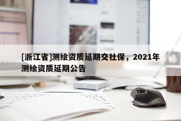 [浙江省]测绘资质延期交社保，2021年测绘资质延期公告