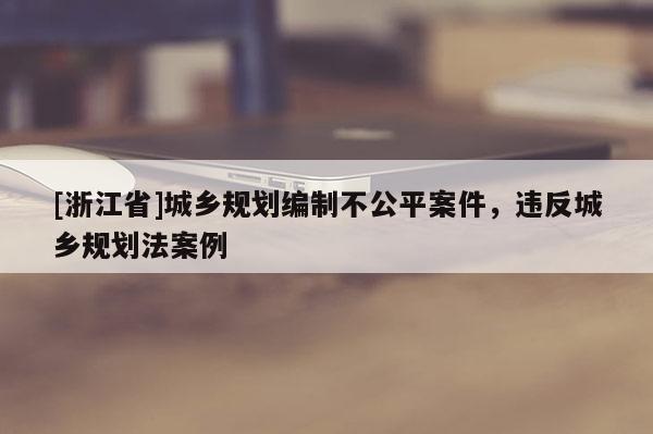 [浙江省]城乡规划编制不公平案件，违反城乡规划法案例