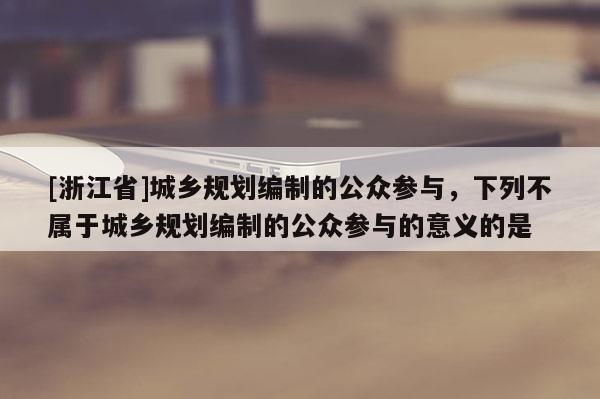 [浙江省]城乡规划编制的公众参与，下列不属于城乡规划编制的公众参与的意义的是