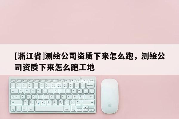 [浙江省]测绘公司资质下来怎么跑，测绘公司资质下来怎么跑工地