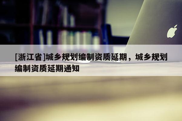 [浙江省]城乡规划编制资质延期，城乡规划编制资质延期通知