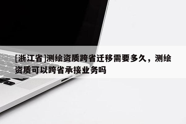 [浙江省]测绘资质跨省迁移需要多久，测绘资质可以跨省承接业务吗