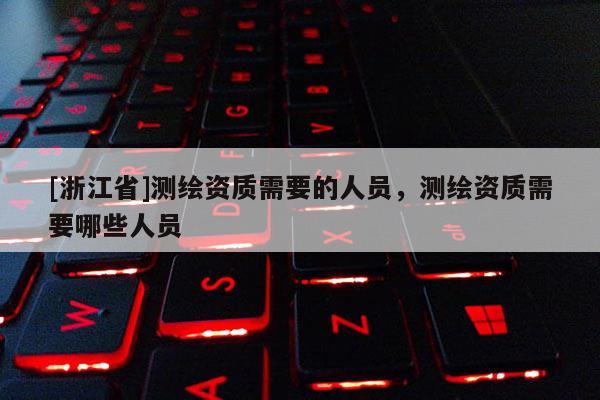 [浙江省]测绘资质需要的人员，测绘资质需要哪些人员