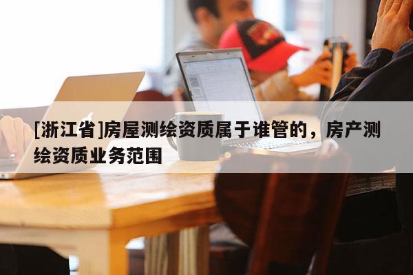 [浙江省]房屋测绘资质属于谁管的，房产测绘资质业务范围