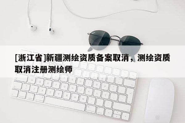 [浙江省]新疆测绘资质备案取消，测绘资质取消注册测绘师