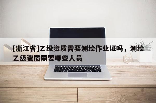 [浙江省]乙级资质需要测绘作业证吗，测绘乙级资质需要哪些人员