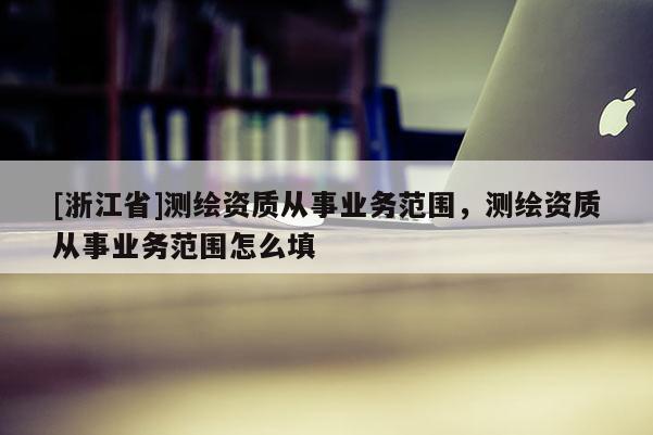 [浙江省]测绘资质从事业务范围，测绘资质从事业务范围怎么填