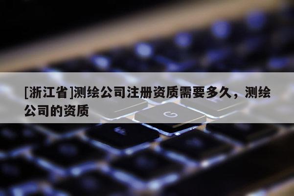 [浙江省]测绘公司注册资质需要多久，测绘公司的资质