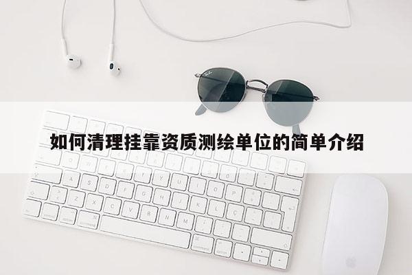 如何清理挂靠资质测绘单位的简单介绍