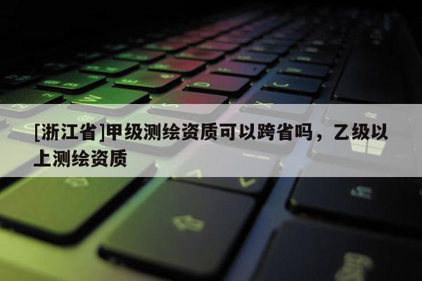 [浙江省]甲级测绘资质可以跨省吗，乙级以上测绘资质