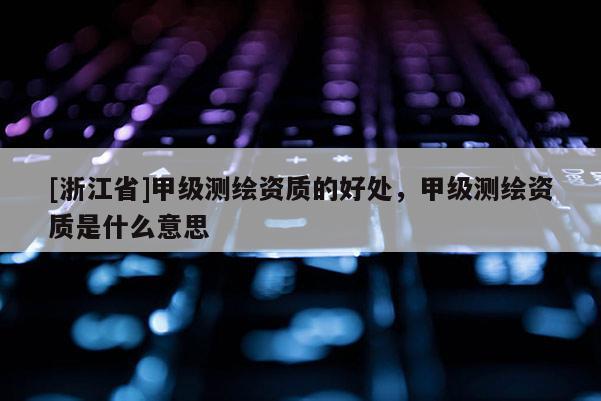 [浙江省]甲级测绘资质的好处，甲级测绘资质是什么意思