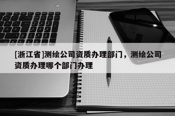[浙江省]测绘公司资质办理部门，测绘公司资质办理哪个部门办理