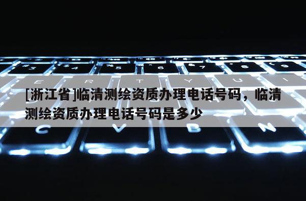 [浙江省]临清测绘资质办理电话号码，临清测绘资质办理电话号码是多少