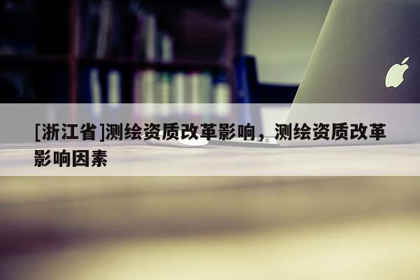 [浙江省]测绘资质改革影响，测绘资质改革影响因素