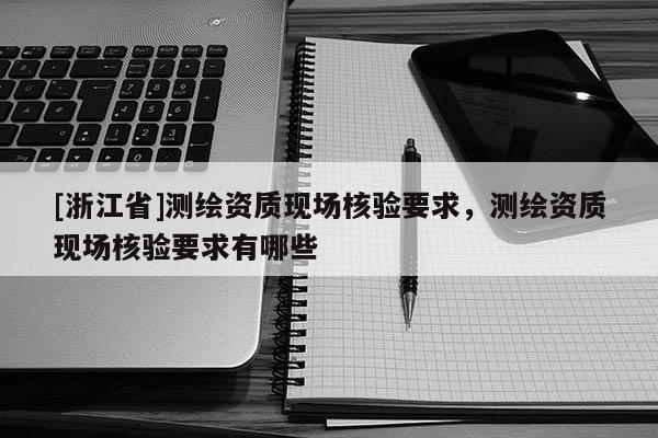 [浙江省]测绘资质现场核验要求，测绘资质现场核验要求有哪些