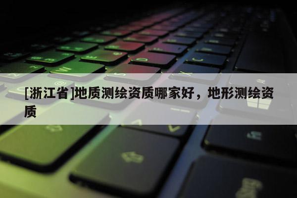 [浙江省]地质测绘资质哪家好，地形测绘资质