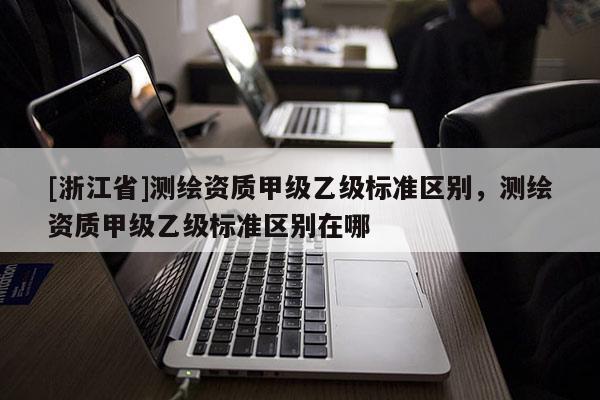 [浙江省]测绘资质甲级乙级标准区别，测绘资质甲级乙级标准区别在哪