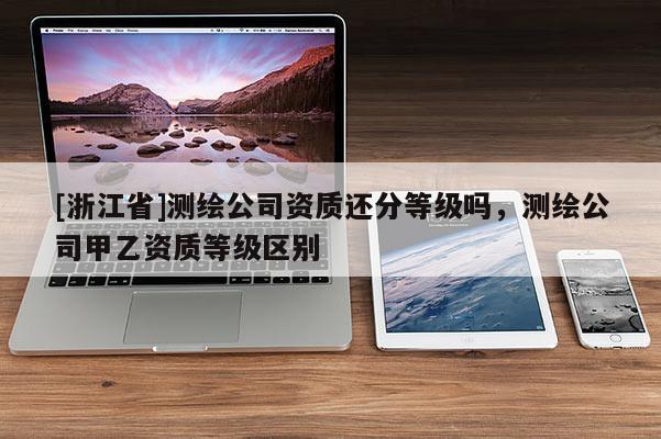 [浙江省]测绘公司资质还分等级吗，测绘公司甲乙资质等级区别