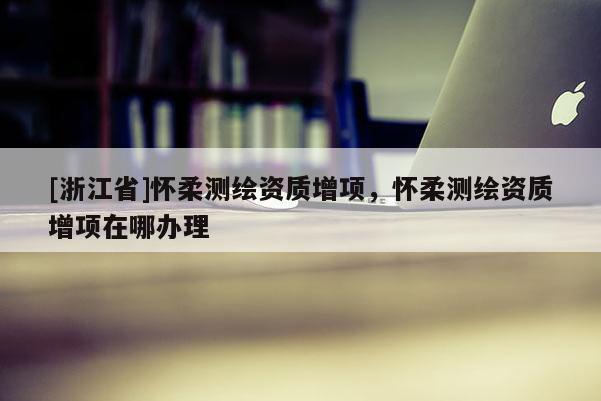 [浙江省]怀柔测绘资质增项，怀柔测绘资质增项在哪办理